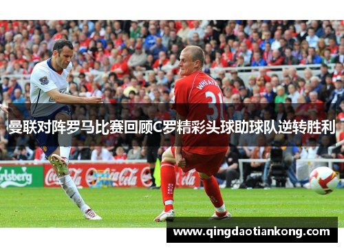 曼联对阵罗马比赛回顾C罗精彩头球助球队逆转胜利
