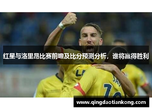 红星与洛里昂比赛前瞻及比分预测分析，谁将赢得胜利
